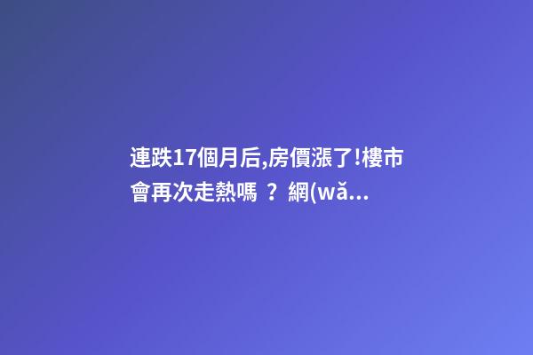 連跌17個月后,房價漲了!樓市會再次走熱嗎？網(wǎng)友：忽悠買房！